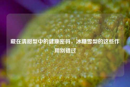 藏在清甜梨中的健康密码，冰糖雪梨的这些作用别错过