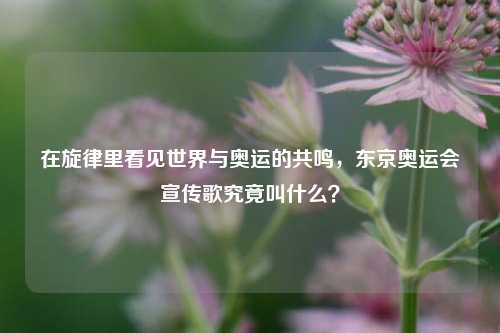 在旋律里看见世界与奥运的共鸣，东京奥运会宣传歌究竟叫什么？