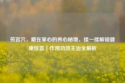 劳宫穴，藏在掌心的养心秘境，揉一揉解锁健康惊喜｜作用功效主治全解析