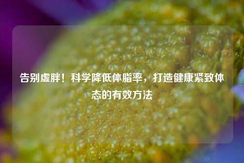 告别虚胖！科学降低体脂率，打造健康紧致体态的有效     