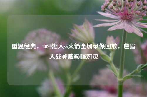 重温经典，2020湖人vs火箭全场录像回放，詹眉大战登威巅峰对决