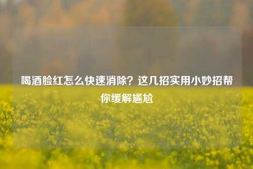 喝酒脸红怎么快速消除？这几招实用小妙招帮你缓解尴尬