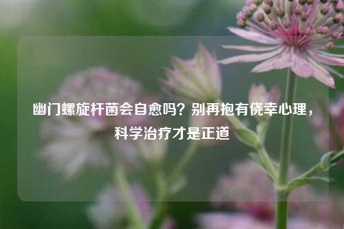 幽门螺旋杆菌会自愈吗？别再抱有侥幸心理，科学治疗才是正道
