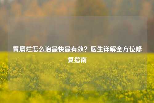 胃糜烂怎么治最快最有效？医生详解全方位修复指南