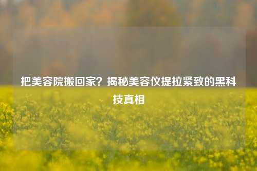 把美容院搬回家？揭秘美容仪提拉紧致的黑科技真相