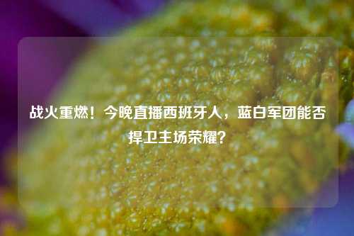 战火重燃！今晚直播西班牙人，蓝白军团能否捍卫主场荣耀？