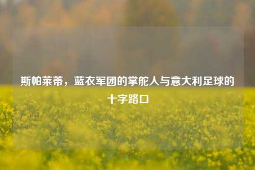 斯帕莱蒂，蓝衣军团的掌舵人与意大利足球的十字路口