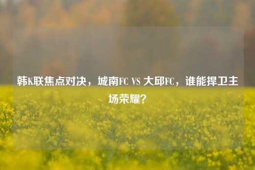 韩K联焦点对决，城南FC VS 大邱FC，谁能捍卫主场荣耀？