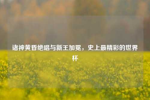 诸神黄昏绝唱与新王加冕，史上最精彩的世界杯