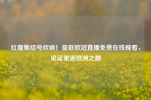 红魔集结号吹响！曼联欧冠直播免费在线观看，见证重返欧洲之巅
