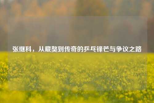 张继科，从藏獒到传奇的乒乓锋芒与争议之路