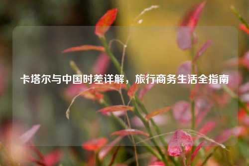 卡塔尔与中国时差详解，旅行商务生活全指南