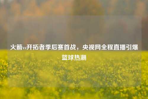 火箭vs开拓者季后赛首战，央视网全程直播引爆篮球热潮