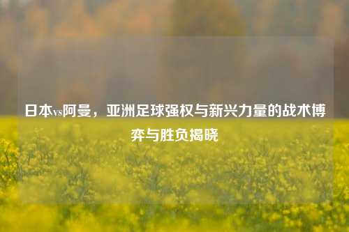 日本vs阿曼，亚洲足球强权与新兴力量的战术博弈与胜负揭晓
