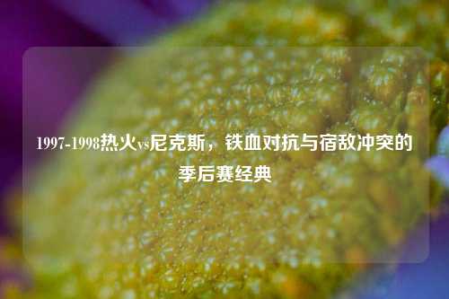 1997-1998热火vs尼克斯，铁血对抗与宿敌冲突的季后赛经典