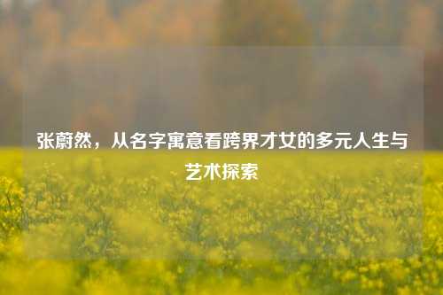 张蔚然，从名字寓意看跨界才女的多元人生与艺术探索