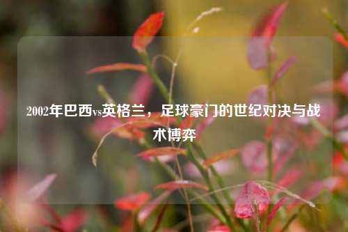 2002年巴西vs英格兰，足球豪门的世纪对决与战术博弈