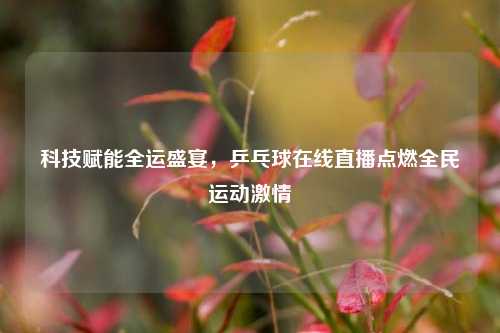科技赋能全运盛宴，乒乓球在线直播点燃全民运动     