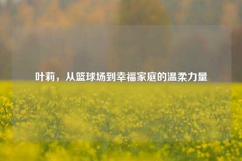 叶莉，从篮球场到幸福家庭的温柔力量