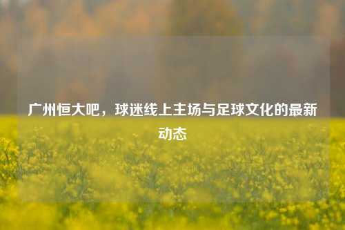 广州恒大吧，球迷线上主场与足球文化的最新动态