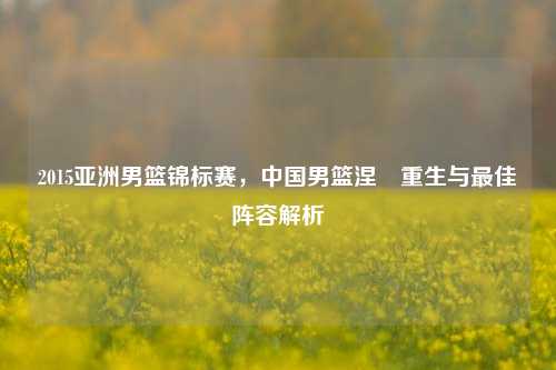 2015亚洲男篮锦标赛，中国男篮涅槃重生与更佳阵容解析