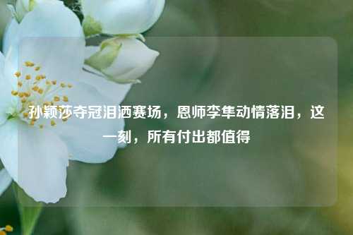 孙颖莎夺冠泪洒赛场，恩师李隼动情落泪，这一刻，所有付出都值得