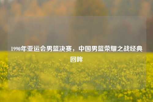 1990年亚运会男篮决赛，中国男篮荣耀之战经典回眸