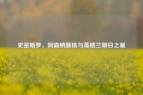 史密斯罗，阿森纳新核与英格兰明日之星