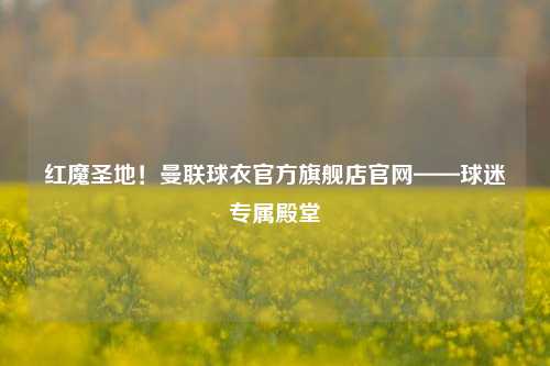 红魔圣地！曼联球衣官方旗舰店官网——球迷专属殿堂