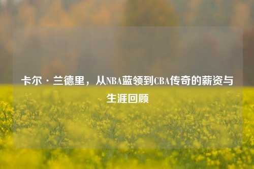 卡尔·兰德里，从NBA蓝领到CBA传奇的薪资与生涯回顾