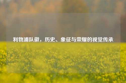 利物浦队徽，历史、象征与荣耀的视觉传承