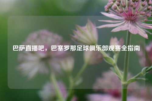 巴萨直播吧，巴塞罗那足球俱乐部观赛全指南