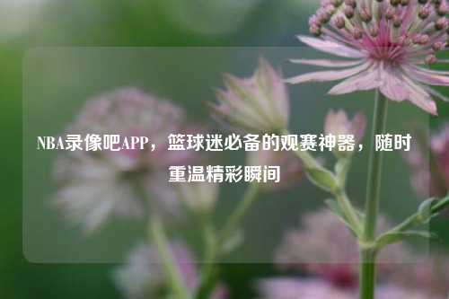 NBA录像吧APP，篮球迷必备的观赛神器，随时重温精彩瞬间