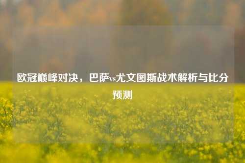 欧冠巅峰对决，巴萨vs尤文图斯战术解析与比分预测