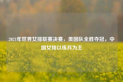 2021年世界女排联赛决赛，美国队全胜夺冠，中国女排以练兵为主