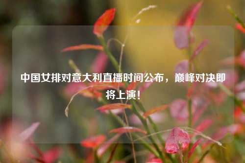 中国女排对意大利直播时间公布，巅峰对决即将上演！