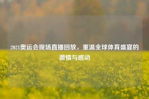 2021奥运会现场直播回放，重温全球体育盛宴的     与感动