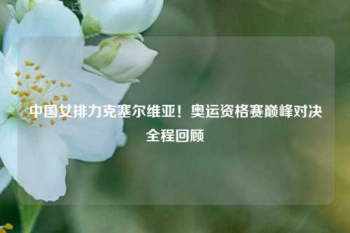 中国女排力克塞尔维亚！奥运资格赛巅峰对决全程回顾