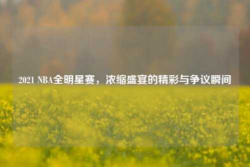 2021 NBA全明星赛，浓缩盛宴的精彩与争议瞬间