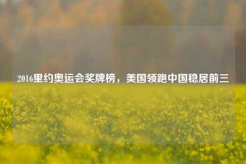 2016里约奥运会奖牌榜，美国领跑中国稳居前三