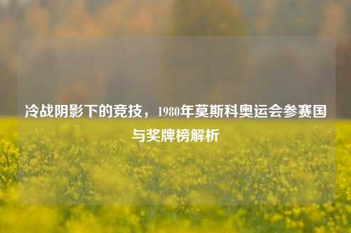 冷战阴影下的竞技，1980年莫斯科奥运会参赛国与奖牌榜解析
