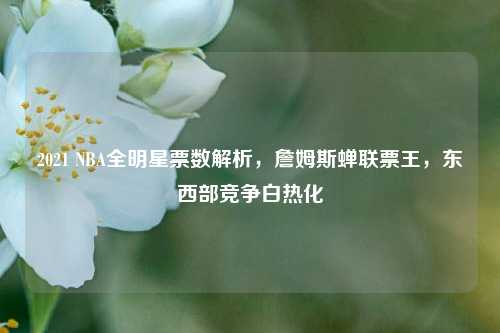 2021 NBA全明星票数解析，詹姆斯蝉联票王，东西部竞争白热化
