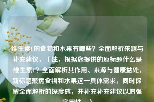维生素C的食物和水果有哪些？全面解析来源与补充建议，（注，根据您提供的原标题什么是维生素C？全面解析其作用、来源与健康益处，新标题聚焦食物和水果这一具体需求，同时保留全面解析的深度感，并补充补充建议以增强实用性。）
