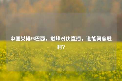中国女排VS巴西，巅峰对决直播，谁能问鼎胜利？