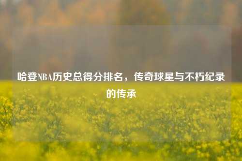 哈登NBA历史总得分排名，传奇球星与不朽纪录的传承