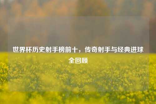 世界杯历史射手榜前十，传奇射手与经典进球全回顾