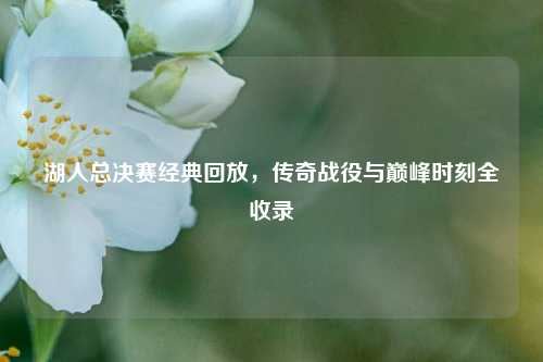 湖人总决赛经典回放，传奇战役与巅峰时刻全收录