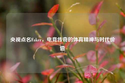 央视点名Faker，电竞传奇的体育精神与时代价值