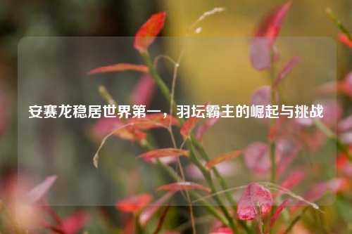 安赛龙稳居世界之一，羽坛霸主的崛起与挑战