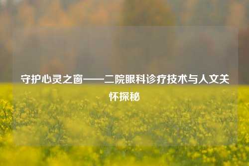 守护心灵之窗——二院眼科诊疗技术与人文关怀探秘